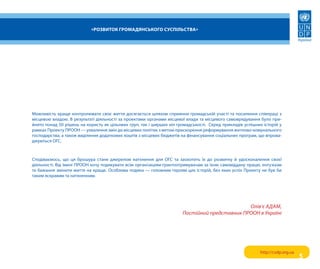 «Розвиток гРомадянського суспільства»




Можливість краще контролювати своє життя досягається шляхом сприяння громадській участі та посилення співпраці з
місцевою владою. в результаті діяльності за проектами органами місцевої влади та місцевого самоврядування було при-
йнято понад 50 рішень на користь як цільових груп, так і ширших кіл громадськості. серед прикладів успішних історій у
рамках проекту прооН — ухвалення змін до місцевих політик з метою прискорення реформування житлово-комунального
господарства, а також виділення додаткових коштів з місцевих бюджетів на фінансування соціальних програм, що впрова-
джуються огс.



сподіваємось, що ця брошура стане джерелом натхнення для огс та заохотить їх до розвитку й удосконалення своєї
діяльності. від імені прооН хочу подякувати всім організаціям-грантоотримувачам за їхню самовіддану працю, ентузіазм
та бажання змінити життя на краще. особлива подяка — головним героям цих історій, без яких успіх проекту не був би
таким яскравим та натхненним.




                                                                                              Олів’є АдАм,
                                                                      Постійний представник ПРООН в Україні




                                                                                                          http://csdp.org.ua
                                                                                                                               5
 