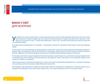 С п і л ь н и й п р о е к т п р о г ра м и р о з в и т к у о о н та м і н і С т е р С т в а з а к о рд о н н и х С п ра в д а н і ї




    вікно у Світ
    Для НеЗряЧих



    у
         сім відомо, що незрячі люди живуть у своєму замкненому світі, зовсім чужому здоровим людям. але коли хтось щиро
         прагне допомогти людям з вадами зору не почуватись неповноцінними, то кордони цих двох світів стираються і ство-
         рюються такі проекти, як наш – «горлівський тифлоцентр – вікно у світ». Це комп’ютерні курси для незрячих та для осіб
    з послабленим зором.

    а ще дуже велика проблема для нас, інвалідів, – неможливість навчатися в звичайних комп’ютерних класах для здорових
    людей.

    На початку хх століття комп’ютери так щільно увійшли в наше життя, що без них ми вже практично безпорадні. інтернет як
    джерело будь-якої інформації, електронні бібліотеки та перекладачі, найрізноманітніші обчислювальні операції, мультиме-
    дія тощо. Здавалося б, що комп’ютер здатен розв’язати всі проблеми й дати відповіді на будь-які запитання.

    Не так давно комп’ютер став ще й надійним помічником інвалідів із зору. але для того, щоб упевнено використовувати його
    в повсякденному житті, необхідно спочатку навчитись ним керувати. і важко собі уявити, яка це праця для людини, котра
    не бачить ні екрану, ні клавіатури.

    організатори проекту «горлівський тифлоцентр – вікно у світ» взяли на себе велику відповідальність – допомогти інвалідам
    стати частиною суспільства, котре не може обійтись без технологій.

    Ми, інваліди із зору горлівського товариства сліпих, дуже чекали на такий проект у нашому місті. і тепер як сумлінні учні із
    задоволенням відвідуємо комп’ютерні курси. окрім цього, у нас також проводяться заняття з англійської мови.




8                                                                                                                                                              i   сторії успіху
 