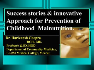 Success stories & innovative
Approach for Prevention of
Childhood Malnutrition.
Dr. Harivansh Chopra
DCH., MD.
Professor &,EX.HOD
Department of Community Medicine,
LLRM Medical College, Meerut.
 