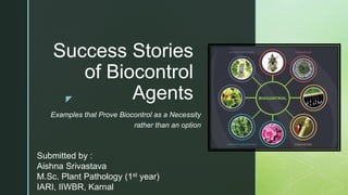 z
Success Stories
of Biocontrol
Agents
Examples that Prove Biocontrol as a Necessity
rather than an option
Submitted by :
Aishna Srivastava
M.Sc. Plant Pathology (1st year)
IARI, IIWBR, Karnal
 