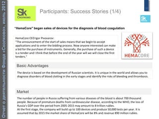 Отчет о деятельности Фонда «Сколково», июль 2012
                                                                                                                                                            10
                                                                       Participants: Success Stories (1/4)


                                                   “HemaCore" began sales of devices for the diagnosis of blood coagulation


                                                   HemaCore CEO Igor Pivovarov:
                                                   "The announcement of the start of sales means that we begin to accept
                                                   applications and to enter the bidding process. Now anyone interested can make
                                                   a bid for the purchase of instruments. Generally, the purchase of such a device
                                                   is a tender and I think that before the end of the year will we will close the first
                                                   tenders."


                                                    Basic Advantages
                                                    The device is based on the development of Russian scientists. It is unique in the world and allows you to
                                                    diagnose disorders of blood clotting in the early stages and identify the risks of bleeding and thrombosis.




                                                    Market
                                                    The number of people in Russia suffering from various diseases of the blood is about 700 thousand
                                                    people. Because of premature deaths from cardiovascular disease, according to the WHO, the loss of
                                                    Russia's GDP over the period from 2005-2015 may amount to 8 trillion rubles.
                                                    At the first stage, the company will build up to 100 devices and produce 50,000 tests per year. It is
                                                    assumed that by 2015 the market share of HemaCore will be 8% and revenue 890 million rubles.
 