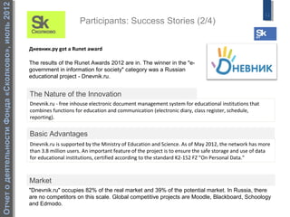 Отчет о деятельности Фонда «Сколково», июль 2012
                                                                                                                                                         11
                                                                        Participants: Success Stories (2/4)


                                                   Дневник.ру got a Runet award

                                                   The results of the Runet Awards 2012 are in. The winner in the "e-
                                                   government in information for society" category was a Russian
                                                   educational project - Dnevnik.ru.


                                                   The Nature of the Innovation
                                                   Dnevnik.ru - free inhouse electronic document management system for educational institutions that
                                                   combines functions for education and communication (electronic diary, class register, schedule,
                                                   reporting).


                                                   Basic Advantages
                                                   Dnevnik.ru is supported by the Ministry of Education and Science. As of May 2012, the network has more
                                                   than 3.8 million users. An important feature of the project is to ensure the safe storage and use of data
                                                   for educational institutions, certified according to the standard K2-152 FZ "On Personal Data."



                                                   Market
                                                   "Dnevnik.ru" occupies 82% of the real market and 39% of the potential market. In Russia, there
                                                   are no competitors on this scale. Global competitive projects are Moodle, Blackboard, Schoology
                                                   and Edmodo.
 