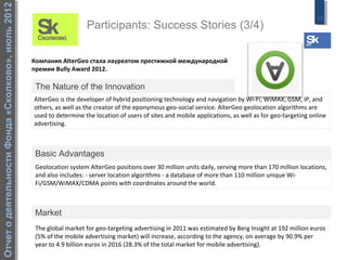 Отчет о деятельности Фонда «Сколково», июль 2012
                                                                                                                                                            12
                                                                      Participants: Success Stories (3/4)

                                                   Компания AlterGeo стала лауреатом престижной международной
                                                   премии Bully Award 2012.

                                                    The Nature of the Innovation
                                                   AlterGeo is the developer of hybrid positioning technology and navigation by Wi-Fi, WiMAX, GSM, IP, and
                                                   others, as well as the creator of the eponymous geo-social service. AlterGeo geolocation algorithms are
                                                   used to determine the location of users of sites and mobile applications, as well as for geo-targeting online
                                                   advertising.



                                                    Basic Advantages
                                                    Geolocation system AlterGeo positions over 30 million units daily, serving more than 170 million locations,
                                                    and also includes: - server location algorithms - a database of more than 110 million unique Wi-
                                                    Fi/GSM/WiMAX/CDMA points with coordinates around the world.



                                                    Market
                                                    The global market for geo-targeting advertising in 2011 was estimated by Berg Insight at 192 million euros
                                                    (5% of the mobile advertising market) will increase, according to the agency, on average by 90.9% per
                                                    year to 4.9 billion euros in 2016 (28.3% of the total market for mobile advertising).
 