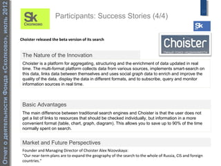 Отчет о деятельности Фонда «Сколково», июль 2012
                                                                                                                                                         13
                                                                       Participants: Success Stories (4/4)


                                                   Choister released the beta version of its search


                                                    The Nature of the Innovation
                                                    Choister is a platform for aggregating, structuring and the enrichment of data updated in real
                                                    time. The multi-format platform collects data from various sources, implements smart-search on
                                                    this data, links data between themselves and uses social graph data to enrich and improve the
                                                    quality of the data, display the data in different formats, and to subscribe, query and monitor
                                                    information sources in real time.



                                                    Basic Advantages
                                                    The main difference between traditional search engines and Choister is that the user does not
                                                    get a list of links to resources that should be checked individually, but information in a more
                                                    convenient format (table, chart, graph, diagram). This allows you to save up to 90% of the time
                                                    normally spent on search.


                                                    Market and Future Perspectives
                                                    Founder and Managing Director of Choister Alex Nizovskaya:
                                                    "Our near-term plans are to expand the geography of the search to the whole of Russia, CIS and foreign
                                                    countries."
 