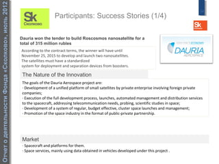 Отчет о деятельности Фонда «Сколково», июль 2012
                                                                                                                                                         14
                                                                       Participants: Success Stories (1/4)

                                                   Dauria won the tender to build Roscosmos nanosatellite for a
                                                   total of 315 million rubles
                                                   According to the contract terms, the winner will have until
                                                   November 25, 2015 to develop and launch two nanosatellites.
                                                   The satellites must have a standardized
                                                   system for deployment and separation devices from boosters.

                                                    The Nature of the Innovation
                                                    The goals of the Dauria Aerospace project are:
                                                    · Development of a unified platform of small satellites by private enterprise involving foreign private
                                                    companies;
                                                    · Execution of the full development process, launches, automated management and distribution services
                                                    to the spacecraft, addressing telecommunication needs, probing, scientific studies in space;
                                                    · Development of a system of regular, budget effective, cluster space launches and management;
                                                    · Promotion of the space industry in the format of public-private partnership.




                                                    Market
                                                    · Spacecraft and platforms for them.
                                                    · Space services, mainly using data obtained in vehicles developed under this project .
 