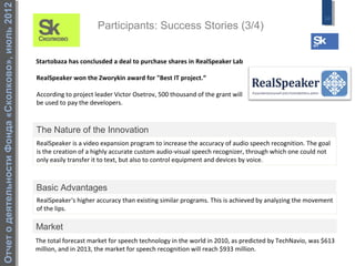 Отчет о деятельности Фонда «Сколково», июль 2012
                                                                                                                                                        16
                                                                         Participants: Success Stories (3/4)


                                                   Startobaza has conclusded a deal to purchase shares in RealSpeaker Lab

                                                   RealSpeaker won the Zworykin award for "Best IT project.“

                                                   According to project leader Victor Osetrov, 500 thousand of the grant will
                                                   be used to pay the developers.



                                                   The Nature of the Innovation
                                                   RealSpeaker is a video expansion program to increase the accuracy of audio speech recognition. The goal
                                                   is the creation of a highly accurate custom audio-visual speech recognizer, through which one could not
                                                   only easily transfer it to text, but also to control equipment and devices by voice.



                                                   Basic Advantages
                                                   RealSpeaker‘s higher accuracy than existing similar programs. This is achieved by analyzing the movement
                                                   of the lips.

                                                   Market
                                                   The total forecast market for speech technology in the world in 2010, as predicted by TechNavio, was $613
                                                   million, and in 2013, the market for speech recognition will reach $933 million.
 