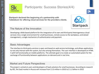Отчет о деятельности Фонда «Сколково», июль 2012
                                                                                                                                                           17
                                                                      Participants: Success Stories(4/4)


                                                   Startpack declared the beginning of a partnership with
                                                   Tattelekom for offering cloud services for the providers clients.



                                                    The Nature of the Innovation
                                                    Developing a Web-based platform for the integration of its own and third-party heterogeneous cloud
                                                    services into a single environment for small businesses, remote access to the workplace, centralized
                                                    management, a single mechanism of authentication and payment.


                                                    Basic Advantages
                                                    The interface to third-party services is open and based on web service technology, and allows applications
                                                    to not only interact with the system, but also among themselves. The user interface is developed on HTML
                                                    5 with full functionality on mobile platforms. The ultimate goal is to create an automated system for the
                                                    exchange of functionality between applications on-demand and in real time.



                                                    Market and Future Perspectives
                                                    The project is aimed at users and developers of SaaS-solutions for small businesses. According to research
                                                    by IDC, the SaaS market in Russia will increase from $ 13 million in 2010 to $ 1.2 billion in 2015
 