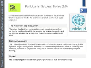 Отчет о деятельности Фонда «Сколково», июль 2012
                                                                                                                                                2
                                                                         Participants: Success Stories (2/5)


                                                   Skolkovo resident Company Yuniklaud Labs launched its cloud service
                                                   Unicloud Business 365 for the automation of small and medium-sized
                                                   enterprises


                                                   The Nature of the Innovation
                                                   The unique cloud platform combines both newly created company cloud
                                                   services for collaboration within the company and between companies, and
                                                   services and solutions that already exist, closer to the solution of the IPaaS
                                                   class.


                                                   Basic Advantages
                                                   The Unicloud Business 365 service combines functions of customer relationship management
                                                   systems, project management, electronic document management and e-mail in one easy web
                                                   interface, available as on personal computer or a mobile device and does not require prior
                                                   training.


                                                   Market
                                                   The number of potential customers (market) in Russia is 1.25 million companies
 