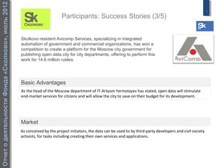 Отчет о деятельности Фонда «Сколково», июль 2012
                                                                                                                                                                 3
                                                                          Participants: Success Stories (3/5)


                                                   Skolkovo resident Avicomp Services, specializing in integrated
                                                   automation of government and commercial organizations, has won a
                                                   competition to create a platform for the Moscow city government for
                                                   publishing open data city for city departments, offering to perform this
                                                   work for 14.6 million rubles.




                                                   Basic Advantages
                                                   As the head of the Moscow department of IT-Artyom Yermolayev has stated, open data will stimulate
                                                   end-market services for citizens and will allow the city to save on their budget for its development.




                                                   Market
                                                   As conceived by the project initiators, the data can be used to by third-party developers and civil society
                                                   activists, for tasks including creating their own services and applications.
 