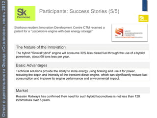 Отчет о деятельности Фонда «Сколково», июль 2012
                                                                                                                                                     5
                                                                     Participants: Success Stories (5/5)

                                                   Skolkovo resident Innovation Development Centre CTM received a
                                                   patent for a “Locomotive engine with dual energy storage"




                                                    The Nature of the Innovation
                                                    The hybrid "SinaraHybrid" engine will consume 30% less diesel fuel through the use of a hybrid
                                                    powertrain, about 60 tons less per year.

                                                    Basic Advantages
                                                    Technical solutions provide the ability to store energy using braking and use it for power,
                                                    reducing the depth and intensity of the transient diesel engine, which can significantly reduce fuel
                                                    consumption and improve its engine performance and environmental impact.



                                                    Market
                                                    Russian Railways has confirmed their need for such hybrid locomotives is not less than 120
                                                    locomotives over 5 years.
 