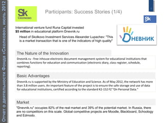 Отчет о деятельности Фонда «Сколково», июль 2012
                                                                                                                                                          6
                                                                        Participants: Success Stories (1/4)


                                                   International venture fund Runa Capital invested
                                                   $5 million in educational platform Dnevnik.ru
                                                     Head of Skolkovo Investment Services Alexander Lupachev: "This
                                                     is a market transaction that is one of the indicators of high quality"



                                                   The Nature of the Innovation
                                                   Dnevnik.ru - free inhouse electronic document management system for educational institutions that
                                                   combines functions for education and communication (electronic diary, class register, schedule,
                                                   reporting).


                                                   Basic Advantages
                                                   Dnevnik.ru is supported by the Ministry of Education and Science. As of May 2012, the network has more
                                                   than 3.8 million users. An important feature of the project is to ensure the safe storage and use of data
                                                   for educational institutions, certified according to the standard K2-152 FZ "On Personal Data."



                                                   Market
                                                   "Dnevnik.ru" occupies 82% of the real market and 39% of the potential market. In Russia, there
                                                   are no competitors on this scale. Global competitive projects are Moodle, Blackboard, Schoology
                                                   and Edmodo.
 
