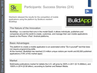 Отчет о деятельности Фонда «Сколково», июль 2012
                                                                                                                                                   7
                                                                     Participants: Success Stories (2/4)

                                                   Sberbank released the results for the competition of mobile
                                                   applications using the platform by Skolkovo resident
                                                   iBuildApp


                                                    The Nature of the Innovation
                                                    iBuildApp - is a service that runs in the model SaaS; it allows individuals, publishers and
                                                    companies around the world to create, customize, and manage their own mobile applications
                                                    based on the Phone / iPad / Android platforms.


                                                    Basic Advantages
                                                    The platform to create a mobile application is an automated online "Do it yourself" tool that does
                                                    not require programming skills.
                                                    At the moment, iBuildApp has reached 2.5 million unique visitors per month and 60,000 published
                                                    applications (7-8% of the market apps)


                                                    Market
                                                    Multimedia publications market for tablets the U.S. will grow by 300% in 2011 ($ 15.4Billion), and
                                                    1000% in 2014 ($ 58 billion), according to Gartner and Nielsen Media.
 