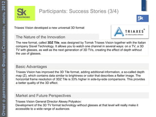 Отчет о деятельности Фонда «Сколково», июль 2012
                                                                                                                                                  8
                                                                     Participants: Success Stories (3/4)


                                                   Triaxes Vision developed a new universal 3D format


                                                    The Nature of the Innovation
                                                    The new format, called 3DZ Tile, was designed by Tomsk Triaxes Vision together with the Italian
                                                    company Sisvel Technology. It allows you to watch one channel in several ways: on a TV, a 3D
                                                    TV with glasses, as well as the next generation of 3D TVs, creating the effect of depth without
                                                    the use of glasses.



                                                    Basic Advantages
                                                    Triaxes Vision has improved the 3D Tile format, adding additional information, a so-called depth
                                                    map (Z), which contains data similar to brightness or color that describes a flatter image. The
                                                    horizontal frame resolution of 3DZ Tile is 33% higher in side-by-side comparisons. This provides
                                                    a better quality of the 3D effect.



                                                    Market and Future Perspectives
                                                   Triaxes Vision General Director Alexey Polyakov:
                                                   Development of the 3D TV format technology without glasses at that level will really make it
                                                   accessible to a wide range of audiences
 