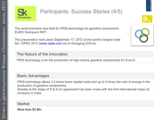 Отчет о деятельности Фонда «Сколково», июль 2012
                                                                                                                                                  9
                                                                     Participants: Success Stories (4/5)


                                                   The world premiere was held for PRIS technology for gasoline components
                                                   EURO 5kompanii RRT.

                                                   The presentation took place September 17, 2012 at the world's largest trade
                                                   fair, CIPEE 2012 (www.cipee.com.cn) in Dongying (China).


                                                    The Nature of the Innovation
                                                    PRIS technology is for the production of high-octane gasoline components for Euro-5.




                                                    Basic Advantages
                                                    PRIS technology allows 3.2 times lower capital costs and up to 5 times the cost of energy in the
                                                    production of gasoline components.
                                                    Already at the stage of R & D an agreement has been made with the first international major oil
                                                    company in India.


                                                    Market
                                                    More than $2 Bln.
 