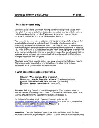 SUCCESS STORY GUIDELINES                                             11-2003



I What is a success story?

A success story shows Extension making a difference in people’s lives. More
than a list of events or activities, it describes a positive change and shows how
that change benefits the people of Wisconsin. A good success story uses
evidence from evaluation to show the value of Extension.

You can write a success story about an entire program or part of a program that
is particularly noteworthy and significant. It may be about an innovation,
emergency response or outstanding effort. The program may be complete or in
an earlier stage of development but with important accomplishments to describe.
You could even write a success story several years after a program’s completion
when you have collected evidence of long-term impact. For a multi-year initiative,
you may write a series of success stories that describe significant but different
changes that occur over the years.

Whatever you choose to write about, your story should show Extension making
Wisconsin a better place to live – for individuals, families, organizations,
businesses, local governments and communities.


II What goes into a success story: SRRE

      Situation: What prompted the program?
      Response: How did Extension respond? (inputs and outputs)
      Results: Who benefited? What resulted? (outcomes)
      Evidence: What’s the evidence? (evaluation)


Situation: Tell why Extension started the program. What problem, issue or
concern needed addressing? Who cares? Who are the key stakeholders? The
opening should make the case for why Extension stepped in.

For help with Situation, link to Program Planning materials at
http://www1.uwex.edu/ces/apps/programplanning/ and enter your password; or
connect to the Logic Model web course, Module 1 at
http://www1.uwex.edu/ces/lmcourse


Response: Describe Extension’s response including inputs (staff, funding,
volunteers, research, expertise) and outputs. Outputs include activities (teaching,


                                                                                    1
 
