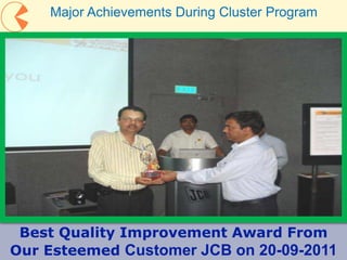 26
Best Quality Improvement Award From
Our Esteemed Customer JCB on 20-09-2011
Major Achievements During Cluster Program
 