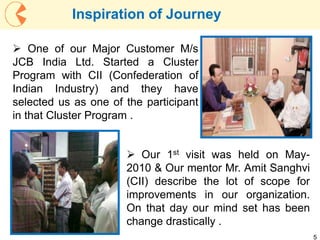 5
 One of our Major Customer M/s
JCB India Ltd. Started a Cluster
Program with CII (Confederation of
Indian Industry) and they have
selected us as one of the participant
in that Cluster Program .
 Our 1st visit was held on May-
2010 & Our mentor Mr. Amit Sanghvi
(CII) describe the lot of scope for
improvements in our organization.
On that day our mind set has been
change drastically .
Inspiration of Journey
 