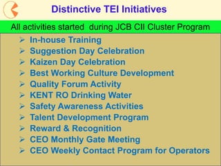 7
Distinctive TEI Initiatives
All activities started during JCB CII Cluster Program
 CEO Weekly Contact Program for Operators
 In-house Training
 Suggestion Day Celebration
 Kaizen Day Celebration
 Best Working Culture Development
 Quality Forum Activity
 KENT RO Drinking Water
 Safety Awareness Activities
 Talent Development Program
 Reward & Recognition
 CEO Monthly Gate Meeting
 