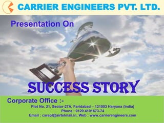 1
CARRIER ENGINEERS PVT. LTD.
Corporate Office :-
Plot No. 21, Sector-27A, Faridabad – 121003 Haryana (India)
Phone : 0129 4101673-74
Email : carepl@airtelmail.in, Web : www.carrierengineers.com
Presentation On
SUCCESS STORY
 