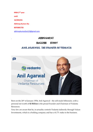 MBA 2nd
year
secB
16/IME/01
Abhinay Kumar Jha
8076881726
abhinaykumarjha123@gmail.com
. ASSIGNMENT
SUCCESS STORY
ANIL AGARWAL THE FOUNFER OF VEDANTA
Born on the 24th of January 1954; Anil Agarwal – the self-made billionaire, with a
personal net worth of $2 Billion is the proud Founder and Chairman of Vedanta
Resources.
Very few are aware that he, in actuality controls Vedanta indirectly through Volcan
Investments, which is a holding company and has a 61.7% stake in the business.
 