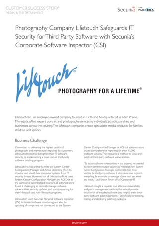 Photography Company Lifetouch Safeguards IT
Security forThird Party Software with Secunia’s
Corporate Software Inspector (CSI)
Lifetouch Inc., an employee-owned company founded in 1936 and headquartered in Eden Prairie,
Minnesota, offers expert portrait and photography services to individuals, schools, parishes, and
businesses across the country.The Lifetouch companies create specialized media products for families,
children, and seniors.
secunia.com
Committed to delivering the highest quality of
photographs and memorable keepsakes for customers,
Lifetouch decided to strengthen their IT software
security by implementing a more robust third-party
software patching program.
Lifetouch Inc. has primarily relied on System Center
Configuration Manager and Active Directory (AD) to
monitor and shield their computer systems from IT
security threats. However, not all Lifetouch offices used
System Center Configuration Manager and AD. Due to
the company’s decentralized structure, IT administrators
found it challenging to centrally manage software
vulnerabilities, security updates, and status reporting for
their Microsoft and non-Microsoft programs.
Lifetouch IT used Secunia’s Personal Software Inspector
(PSI) for limited software monitoring and also for
updating of computers not connected to the System
Center Configuration Manager or AD, but administrators
lacked comprehensive reporting for their 13,000
endpoint devices.They required a method to view and
patch all third-party software vulnerabilities.
“To locate software vulnerabilities in our systems, we needed
to piece together multiple sources of reporting from System
Center Configuration Manager and AD.We had finite
visibility for third-party software. It also takes time to patch
everything, for example, an average of one man per week
per patch,” said Shawn Smith,VP of Corporate IT.
Lifetouch sought a capable, cost effective vulnerability
and patch management solution that would provide
visibility for all installed software and simplify their third-
party software patching process - specifically, for creating,
testing, and deploying patching packages.
Business Challenge
CUSTOMER SUCCESS STORY
MEDIA & ENTERTAINMENT
 