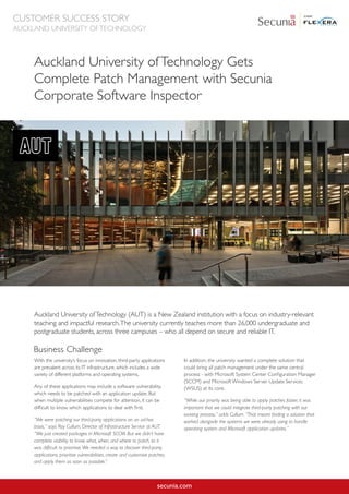 secunia.com
Auckland University ofTechnology Gets
Complete Patch Management with Secunia
Corporate Software Inspector
Auckland University ofTechnology (AUT) is a New Zealand institution with a focus on industry-relevant
teaching and impactful research.The university currently teaches more than 26,000 undergraduate and
postgraduate students, across three campuses – who all depend on secure and reliable IT.
With the university’s focus on innovation, third-party applications
are prevalent across its IT infrastructure, which includes a wide
variety of different platforms and operating systems.
Any of these applications may include a software vulnerability,
which needs to be patched with an application update. But
when multiple vulnerabilities compete for attention, it can be
difficult to know which applications to deal with first.
“We were patching our third-party applications on an ad-hoc
basis,” says Roy Cullum, Director of Infrastructure Service at AUT.
“We just created packages in Microsoft SCCM. But we didn’t have
complete visibility to know what, when, and where to patch, so it
was difficult to prioritise.We needed a way to discover third-party
applications, prioritise vulnerabilities, create and customise patches,
and apply them as soon as possible.”
In addition, the university wanted a complete solution that
could bring all patch management under the same central
process - with Microsoft System Center Configuration Manager
(SCCM) and Microsoft Windows Server Update Services
(WSUS) at its core.
“While our priority was being able to apply patches faster, it was
important that we could integrate third-party patching with our
existing process,” adds Cullum. “That meant finding a solution that
worked alongside the systems we were already using to handle
operating system and Microsoft application updates.”
Business Challenge
CUSTOMER SUCCESS STORY
AUCKLAND UNIVERSITY OFTECHNOLOGY
 
