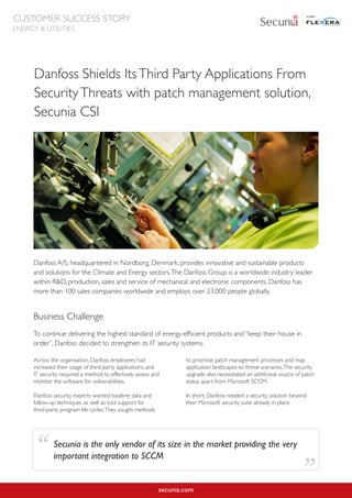 Danfoss Shields ItsThird Party Applications From
SecurityThreats with patch management solution,
Secunia CSI
Danfoss A/S, headquartered in Nordborg, Denmark, provides innovative and sustainable products
and solutions for the Climate and Energy sectors.The Danfoss Group is a worldwide industry leader
within R&D, production, sales and service of mechanical and electronic components. Danfoss has
more than 100 sales companies worldwide and employs over 23,000 people globally.
secunia.com
Across the organisation, Danfoss employees had
increased their usage of third-party applications, and
IT security required a method to effectively assess and
monitor the software for vulnerabilities.
Danfoss security experts wanted baseline data and
follow-up techniques as well as tool support for
third-party program life cycles.They sought methods
to prioritise patch management processes and map
application landscapes to threat scenarios.The security
upgrade also necessitated an additional source of patch
status apart from Microsoft SCCM.
In short, Danfoss needed a security solution beyond
their Microsoft security suite already in place.
Business Challenge
To continue delivering the highest standard of energy-efficient products and “keep their house in
order”, Danfoss decided to strengthen its IT security systems.
Secunia is the only vendor of its size in the market providing the very
important integration to SCCM“
”
CUSTOMER SUCCESS STORY
ENERGY & UTILITIES
 