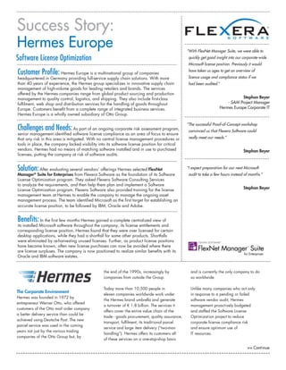 The Corporate Environment
Hermes was founded in 1972 by
entrepreneur Werner Otto, who offered
customers of the Otto mail order company
a better delivery service than could be
achieved using Deutsche Post. The new
parcel service was used in the coming
years not just by the various trading
companies of the Otto Group but, by
the end of the 1990s, increasingly by
companies from outside the Group.
Today more than 10,500 people in
eleven companies worldwide work under
the Hermes brand umbrella and generate
a turnover of € 1.8 billion. The services it
offers cover the entire value chain of the
trade - goods procurement, quality assurance,
transport, fulfilment, its traditional parcel
service and large item delivery (“two-man
handling”). Hermes offers its customers all
of these services on a one-stop-shop basis
and is currently the only company to do
so worldwide.
Unlike many companies who act only
in response to a pending or failed
software vendor audit, Hermes
management proactively budgeted
and staffed the Software License
Optimization project to reduce
corporate license compliance risk
and ensure optimum use of
IT resources.
Customer Profile: Hermes Europe is a multinational group of companies
headquartered in Germany providing full-service supply chain solutions. With more
than 40 years of experience, the Hermes group specializes in innovative supply chain
management of high-volume goods for leading retailers and brands. The services
offered by the Hermes companies range from global product sourcing and production
management to quality control, logistics, and shipping. They also include first-class
fulfilment, web shop and distribution services for the handling of goods throughout
Europe. Customers benefit from a complete range of integrated business services.
Hermes Europe is a wholly owned subsidiary of Otto Group.
Challenges and Needs:As part of an ongoing corporate risk assessment program,
senior management identified software license compliance as an area of focus to ensure
that any risk in this area is mitigated. With no central license management procedures or
tools in place, the company lacked visibility into its software license position for critical
vendors. Hermes had no means of matching software installed and in use to purchased
licenses, putting the company at risk of software audits.
Solution:After evaluating several vendors’ offerings Hermes selected FlexNet
Manager®
Suite for Enterprises from Flexera Software as the foundation of its Software
License Optimization program. They asked Flexera Software Consulting Services
to analyze the requirements, and then help them plan and implement a Software
License Optimization program. Flexera Software also provided training for the license
management team at Hermes to enable the company to manage the ongoing asset
management process. The team identified Microsoft as the first target for establishing an
accurate license position, to be followed by IBM, Oracle and Adobe.
Benefits: In the first few months Hermes gained a complete centralized view of
its installed Microsoft software throughout the company, its license entitlements and
corresponding license position. Hermes found that they were over licensed for certain
desktop applications, while they had a shortfall for some other products. Shortfalls
were eliminated by re-harvesting unused licenses. Further, as product license positions
have become known, often new license purchases can now be avoided where there
are license surpluses. The company is now positioned to realize similar benefits with its
Oracle and IBM software estates.
Success Story:
Hermes Europe
>> Continue
“With FlexNet Manager Suite, we were able to
quickly get good insight into our corporate-wide
Microsoft license position. Previously it would
have taken us ages to get an overview of
licence usage and compliance status if we
had been audited.”
Stephan Beyer
- SAM Project Manager
Hermes Europe Corporate IT
“The successful Proof-of-Concept workshop
convinced us that Flexera Software could
really meet our needs.”
Stephan Beyer
“I expect preparation for our next Microsoft
audit to take a few hours instead of months.”
Stephan Beyer
Software License Optimization
 