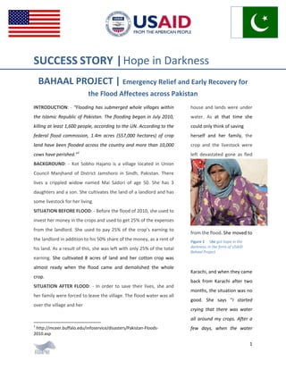 1
SUCCESS STORY |Hope in Darkness
BAHAAL PROJECT | Emergency Relief and Early Recovery for
the Flood Affectees across Pakistan
INTRODUCTION: - “Flooding has submerged whole villages within
the Islamic Republic of Pakistan. The flooding began in July 2010,
killing at least 1,600 people, according to the UN. According to the
federal flood commission, 1.4m acres (557,000 hectares) of crop
land have been flooded across the country and more than 10,000
cows have perished.”1
BACKGROUND: - Kot Sobho Hajano is a village located in Union
Council Manjhand of District Jamshoro in Sindh, Pakistan. There
lives a crippled widow named Mai Sadori of age 50. She has 3
daughters and a son. She cultivates the land of a landlord and has
some livestock for her living.
SITUATION BEFORE FLOOD: - Before the flood of 2010, she used to
invest her money in the crops and used to get 25% of the expenses
from the landlord. She used to pay 25% of the crop’s earning to
the landlord in addition to his 50% share of the money, as a rent of
his land. As a result of this, she was left with only 25% of the total
earning. She cultivated 8 acres of land and her cotton crop was
almost ready when the flood came and demolished the whole
crop.
SITUATION AFTER FLOOD: - In order to save their lives, she and
her family were forced to leave the village. The flood water was all
over the village and her
1
http://mceer.buffalo.edu/infoservice/disasters/Pakistan-Floods-
2010.asp
house and lands were under
water. As at that time she
could only think of saving
herself and her family, the
crop and the livestock were
left devastated gone as fled
from the flood. She moved to
Figure 1 She got hope in the
darkness, in the form of USAID
Bahaal Project
Karachi, and when they came
back from Karachi after two
months, the situation was no
good. She says “I started
crying that there was water
all around my crops. After a
few days, when the water
 