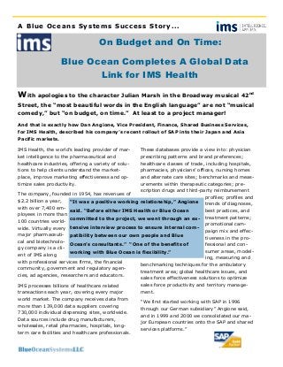 A Blue Oceans Systems Success Story...
On Budget and On Time:
Blue Ocean Completes A Global Data
Link for IMS Health
With apologies to the character Julian Marsh in the Broadway musical 42nd
Street, the “most beautiful words in the English language” are not “musical
comedy,” but “on budget, on time.” At least to a project manager!
IMS Health, the world’s leading provider of mar-
ket intelligence to the pharmaceutical and
healthcare industries, offering a variety of solu-
tions to help clients understand the market-
place, improve marketing effectiveness and op-
timize sales productivity.
The company, founded in 1954, has revenues of
$2.2 billion a year,
with over 7,400 em-
ployees in more than
100 countries world-
wide. Virtually every
major pharmaceuti-
cal and biotechnolo-
gy company is a cli-
ent of IMS along
with professional services firms, the financial
community, government and regulatory agen-
cies, ad agencies, researchers and educators.
IMS processes billions of healthcare related
transactions each year, covering every major
world market. The company receives data from
more than 139,000 data suppliers covering
730,000 individual dispensing sites, worldwide.
Data sources include drug manufacturers,
wholesales, retail pharmacies, hospitals, long-
term care facilities and healthcare professionals.
These databases provide a view into: physician
prescribing patterns and brand preferences;
healthcare classes of trade, including hospitals,
pharmacies, physicians’ offices, nursing homes
and alternate care sites; benchmarks and meas-
urements within therapeutic categories; pre-
scription drugs and third-party reimbursement
profiles; profiles and
trends of diagnoses,
best practices, and
treatment patterns;
promotional cam-
paign mix and effec-
tiveness in the pro-
fessional and con-
sumer areas, model-
ing, measuring and
benchmarking techniques for the ambulatory
treatment area; global healthcare issues, and
sales force effectiveness solutions to optimize
sales force productivity and territory manage-
ment.
“We first started working with SAP in 1996
through our German subsidiary” Angione said,
and in 1999 and 2000 we consolidated our ma-
jor European countries onto the SAP and shared
services platforms.”
“It was a positive working relationship,” Angione
said. “Before either IMS Health or Blue Ocean
committed to the project, we went through an ex-
tensive interview process to ensure internal com-
patibility between our own people and Blue
Ocean’s consultants.” “One of the benefits of
working with Blue Ocean is flexibility.”
And that is exactly how Dan Angione, Vice President, Finance, Shared Business Services,
for IMS Health, described his company’s recent rollout of SAP into their Japan and Asia
Pacific markets.
 