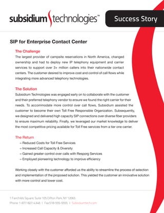 Success Story


SIP for Enterprise Contact Center
    The Challenge
    The largest provider of campsite reservations in North America, changed
    ownership and had to deploy new IP telephony equipment and carrier
    services to support over 3+ million callers into their nationwide contact
    centers. The customer desired to improve cost and control of call flows while
    integrating more advanced telephony technologies.


    The Solution
    Subsidium Technologies was engaged early on to collaborate with the customer
    and their preferred telephony vendor to ensure we found the right carrier for their
    needs. To accommodate more control over call flows, Subsidium assisted the
    customer to become their own Toll Free Responsible Organization. Subsequently,
    we designed and delivered high capacity SIP connections over diverse fiber providers
    to ensure maximum reliability. Finally, we leveraged our market knowledge to deliver
    the most competitive pricing available for Toll Free services from a tier one carrier.


    The Return
       l Reduced Costs for Toll Free Services
       l Increased Call Capacity & Diversity
       l Gained greater control over calls with Resporg Services
       l Employed pioneering technology to improve efficiency


    Working closely with the customer afforded us the ability to streamline the process of selection
    and implementation of the proposed solution. This yielded the customer an innovative solution
    with more control and lower cost.




1 Fairchilds Square, Suite 105 Clifton Park, NY 12065
Phone: 1-877-827-4348 | Fax:518-555-5555 | Subsidiumtech.com
 