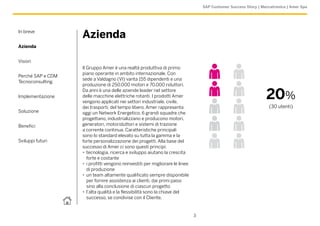 SAP Customer Success Story | Meccatronica | Amer Spa




In breve
                   Azienda
Azienda


Vision
                   Il Gruppo Amer è una realtà produttiva di primo
                   piano operante in ambito internazionale. Con
Perché SAP e CDM
                   sede a Valdagno (VI) vanta 155 dipendenti e una
Tecnoconsulting
                   produzione di 250.000 motori e 70.000 riduttori.

Implementazione
                   Da anni è una delle aziende leader nel settore
                   delle macchine elettriche rotanti. I prodotti Amer
                   vengono applicati nei settori industriale, civile,
                                                                                                                  20%
                   dei trasporti, del tempo libero. Amer rappresenta                                                (30 utenti)
Soluzione          oggi un Network Energetico, 6 grandi squadre che
                   progettano, industrializzano e producono motori,
Benefici           generatori, motoriduttori e sistemi di trazione
                   a corrente continua. Caratteristiche principali
                   sono lo standard elevato su tutta la gamma e la
Sviluppi futuri    forte personalizzazione dei progetti. Alla base del
                   successo di Amer ci sono questi principi:
                   •• tecnologia, ricerca e sviluppo aiutano la crescita
                      forte e costante
                   •• i profitti vengono reinvestiti per migliorare le linee
                      di produzione
                   •• un team altamente qualificato sempre disponibile
                      per fornire assistenza ai clienti, dai primi passi
                      sino alla conclusione di ciascun progetto
                   •• l’alta qualità e la flessibilità sono la chiave del
                      successo, se condivise con il Cliente.


                                                                               3
 