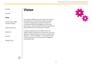 SAP Customer Success Story | Meccatronica | Amer Spa




In breve
                   Vision
Azienda


Vision
                   Per il gruppo AMER SpA l’analisi delle informazioni
                   è da molti anni una priorità. In questo contesto,
Perché SAP e CDM
                   la direzione del gruppo ha deciso di dotarsi di
Tecnoconsulting
                   un sistema di Business Intelligence di seconda
                   generazione, uniformandolo per tutte le aziende del
Implementazione    gruppo definendo le linee guida e le finalità.

                   L’obiettivo della Direzione di AMER inoltre era
Soluzione          quello di dotare l’azienda di una soluzione unica che
                   spaziasse dal reporting ai cruscotti, al supporto alle
Benefici           decisioni - anche in mobilità – e che fosse di facile
                   manutenzione per l’IT e strettamente collegato al
                   nuovo gestionale.
Sviluppi futuri




                                                                            4
 