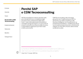 SAP Customer Success Story | Meccatronica | Amer Spa




In breve
                   Perché SAP
Azienda
                   e CDM Tecnoconsulting
Vision
                   SAP BusinessObjects è stata la naturale scelta               CDM Tecnoconsulting, oltre che essere
                   per la semplicità di uso e completezza degli                 già partner per l’implementazione ERP, ha
Perché SAP e CDM
                   strumenti messi a disposizione degli utenti                  dimostrato una solida competenza sulla
Tecnoconsulting
                   finali. E’ stata molto apprezzata la possibilità di          Business Intelligence con le qualificazioni sui
                   convergere tutti gli strumenti in un unico punto di          prodotti BusinessObjects; i modelli pronti all’uso
Implementazione    accesso e la facilità di profilazione della sicurezza.       sui principali processi di business e direttamente
                   La diponibilità di applicazioni per iPad è stata             integrati con Infor ERP LN hanno ulteriormente
                   un’altra carta vicente.                                      accelerato la scelta.
Soluzione


Benefici


Sviluppi futuri




                   “La facilità di SAP BusinessObjects e la competenza di CDM sono
                    stati i due sicuri elementi di successo di questo progetto.”
                    Sergio Caile, IT manager, AMER Spa


                                                                            5
 