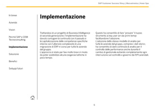 SAP Customer Success Story | Meccatronica | Amer Spa




In breve
                   Implementazione
Azienda


Vision
                   Trattandosi di un progetto di Business Intelligence       Questo ha consentito di fare “provare” il nuovo
                   di seconda generazione, l’implementazione ha              strumento ai key user sin dai primi tempi
Perché SAP e CDM
                   dovuto coniugare la continuità con il passato e           facilitandone l’adozione.
Tecnoconsulting
                   la capitalizzazione delle competenze specifiche           L’adozione dello stesso modello di analisi per
                   interne con l’ulteriore complessità di una                tutte le aziende del gruppo, compresi i dati storici,
Implementazione    migrazione di ERP in corso per tutte le azienda           ha consentito di dare continutà di analisi per il
                   del gruppo.                                               controllo delle performance anche durante il
                   L’approccio è stato per fasi molto brevi in modo          cambio di gestionale evitando completamente ogni
Soluzione          da poter soddisfare alcune esigenze tattiche in           interruzione sul controllo e governo dei KPI aziendali.
                   poco tempo.
Benefici


Sviluppi futuri




                                                                         6
 