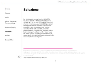 SAP Customer Success Story | Meccatronica | Amer Spa




In breve
                    Soluzione
Azienda


Vision
                    Per soddisfare in pieno gli obiettivi di AMER la
                    soluzione adottata è stata CDM Rapid Decision
Perché SAP e CDM
                    Support per ERP LN, una soluzione pacchettizzata
Tecnoconsulting
                    chiavi in mano messa a punto da CDM per i propri
                    clienti INFOR ERP LN, che mette a disposizione
Implementazione     modelli di analisi standard pronti all’uso con
                    connettori diretti dalla base dati gestionale.
                    La soluzione usa il software SAP BusinessObjects,
Soluzione           best-in-class per le soluzioni di BI, e l’esperienza
                    dei Team CDM che ha realizzato KPI standard per
Benefici            supportare le più importanti funzioni aziendali nelle
                    decisioni tattiche e strategiche.

Sviluppi futuri




                   “Abbiamo il controllo quotidiano delle dinamiche economiche e produttive
                    di tutte le aziende del gruppo con una soluzione unica, centralizzata e facile da usare
                    e mantenere.”
                    Paolo Bortolotto, Managing Director, AMER spa


                                                                            7
 