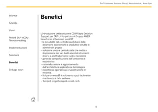 SAP Customer Success Story | Meccatronica | Amer Spa




In breve
                   Benefici
Azienda


Vision
                   L’introduzione della soluzione CDM Rapid Decision
                   Support per ERP LN ha portato al Gruppo AMER
Perché SAP e CDM
                   benefici sia al business sia all’IT:
Tecnoconsulting
                   •• la possibilità del controllo quotidiano delle
                      dinamiche economiche e produttive di tutte le
Implementazione       aziende del gruppo
                   •• soluzione unica e centralizzata che mette a
                      disposizione dei vari livelli aziendali strumenti
Soluzione             diversi e adatti al proprio ruolo e necessità
                   •• generale semplificazione dell’ ambiente di
Benefici              reportistica
                   •• razionalizzazione e aggiornamento
                      dell’architettura applicativa e tecnologica
Sviluppi futuri    •• reportistica operativa ai cruscotti anche in
                      mobilità.
                   •• Il dipartimento IT è autonomo e può facilmente
                      mantenerla e farla evolvere
                   •• Tempi di progetto rapidi e costi certi.




                                                                          8
 