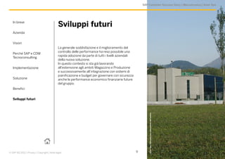 SAP Customer Success Story | Meccatronica | Amer Spa




   In breve
                                             Sviluppi futuri
   Azienda


   Vision
                                             La generale soddisfazione e il miglioramento del
                                             controllo delle performance ha reso possibile una
   Perché SAP e CDM
                                             rapida adozione da parte di tutti i livelli aziendali
   Tecnoconsulting
                                             della nuova soluzione.
                                             In questo contesto si sta già lavorando
   Implementazione                           all’estensione agli ambiti Magazzino e Produzione
                                             e successivamente all’integrazione con sistemi di
                                             pianificazione e budget per governare con sicurezza
   Soluzione                                 anche le performance economico finanziarie future
                                             del gruppo.
   Benefici


   Sviluppi futuri




                                                                                                             Amer Spa. Utilizzata con concessione dell’autore.
© SAP AG 2012 | Privacy | Copyright | Note legali                                                    9
 