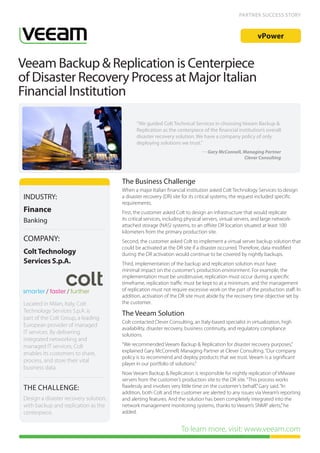 PARTNER SUCCESS STORY



                                                                                                           vPower


Veeam Backup & Replication is Centerpiece
of Disaster Recovery Process at Major Italian
Financial Institution

                                              “We guided Colt Technical Services in choosing Veeam Backup &
                                              Replication as the centerpiece of the financial institution’s overall
                                              disaster recovery solution. We have a company policy of only
                                              deploying solutions we trust.”
                                                                               — Gary McConnell, Managing Partner
                                                                                                 Clever Consulting




                                       The Business Challenge
                                       When a major Italian financial institution asked Colt Technology Services to design
INDUSTRY:                              a disaster recovery (DR) site for its critical systems, the request included specific
                                       requirements.
Finance                                First, the customer asked Colt to design an infrastructure that would replicate
Banking                                its critical services, including physical servers, virtual servers, and large network-
                                       attached storage (NAS) systems, to an offsite DR location situated at least 100
                                       kilometers from the primary production site.
COMPANY:                               Second, the customer asked Colt to implement a virtual server backup solution that
                                       could be activated at the DR site if a disaster occurred. Therefore, data modified
Colt Technology                        during the DR activation would continue to be covered by nightly backups.
Services S.p.A.                        Third, implementation of the backup and replication solution must have
                                       minimal impact on the customer’s production environment. For example, the
                                       implementation must be unobtrusive, replication must occur during a specific
                                       timeframe, replication traffic must be kept to at a minimum, and the management
                                       of replication must not require excessive work on the part of the production staff. In
                                       addition, activation of the DR site must abide by the recovery time objective set by
Located in Milan, Italy, Colt          the customer.
Technology Services S.p.A. is
                                       The Veeam Solution
part of the Colt Group, a leading
                                       Colt contacted Clever Consulting, an Italy-based specialist in virtualization, high
European provider of managed
                                       availability, disaster recovery, business continuity, and regulatory compliance
IT services. By delivering             solutions.
integrated networking and
managed IT services, Colt              “We recommended Veeam Backup & Replication for disaster recovery purposes,”
                                       explained Gary McConnell, Managing Partner at Clever Consulting. “Our company
enables its customers to share,
                                       policy is to recommend and deploy products that we trust. Veeam is a significant
process, and store their vital
                                       player in our portfolio of solutions.”
business data.
                                       Now Veeam Backup & Replication is responsible for nightly replication of VMware
                                       servers from the customer’s production site to the DR site. “This process works
 THE CHALLENGE:                        flawlessly and involves very little time on the customer’s behalf,” Gary said. “In
                                       addition, both Colt and the customer are alerted to any issues via Veeam’s reporting
Design a disaster recovery solution,   and alerting features. And the solution has been completely integrated into the
with backup and replication as the     network management monitoring systems, thanks to Veeam’s SNMP alerts,” he
centerpiece.                           added.


                                                                     To learn more, visit: www.veeam.com
 