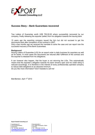 Success Story – Bank Guarantees recovered


Two Letters of Guarantee worth US$ 750.00.00 where successfully recovered by our
company, finally releasing the exporter (seller) from his obligation towards the issuing bank.

15 years ago the exporting company issued the l/g’s but did not succeed to get the
documents back after completion of the contract in 2001.
Only a few months ago we received the mandate to solve the case and can report now the
successful recovery of the Bank Guarantees.

Background
Issuing Letters of Guarantee (L/G) for an export order is daily business for exporters as well
as for banks. In most cases the documents are retuned after fulfillment of the contract and
the exporter is released from his obligations.

It can however also happen, that the buyer is not returning the L/Gs. This automatically
means that the exporter’s obligation towards his bank remains open and his credit rating is
reduced accordingly. It is therefore in the interest of every professionally operated company
to reduce debt obligations to an absolute minimum.
Do you like more information? Don’t hesitate to call me!




Biel-Benken, April 1st 2010




Export Howald Consulting LLC

Hauptstrasse 47,               Bismarkstraße 2
CH-4105 Biel-Benken,           DE-15566 Schöneiche / Berlin
Switzerland                    Germany
Tel. +41 (0)61 485 80 81       Tel. + 49 30 52 13 07 93
howald@howaldconsulting.com    erich.howald@exconhowald.de
www.howaldconsulting.com       https://www.exconhowald.de
 
