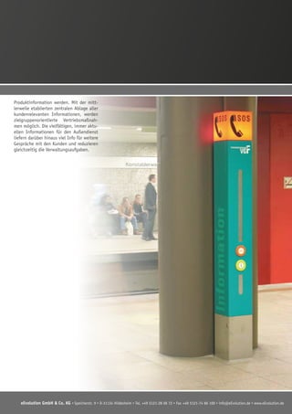 eEvolution GmbH & Co. KG • Speicherstr. 9 • D-31134 Hildesheim • Tel. +49 5121-28 06 72 • Fax +49 5121-74 86 100 • info@eEvolution.de • www.eEvolution.de
Produktinformation werden. Mit der mitt-
lerweile etablierten zentralen Ablage aller
kundenrelevanten Informationen, werden
zielgruppenorientierte Vertriebsmaßnah-
men möglich. Die vielfältigen, immer aktu-
ellen Informationen für den Außendienst
liefern darüber hinaus viel Info für weitere
Gespräche mit den Kunden und reduzieren
gleichzeitig die Verwaltungsaufgaben.
 