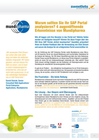 Warum sollten Sie Ihr SAP Portal
                                  analysieren? 4 augenöffnende
                                  Erkenntnisse von Mundipharma
                                  Wie oft loggen sich Ihre Benutzer in das Portal ein? Welche Seiten
                                  werden am häufigsten besucht? Können Sie diese Fragen über den
                                  ROI Ihres SAP Portals ehrlich beantworten? Sweetlets präsentiert
                                  Ihnen ein Kunden-Feedback über die Verwendung von Click Stream
                                  und warum die Analyse für ein erfolgreiches Portal unverzichtbar ist.

„Wir verwenden Click Stream       Vor der Einführung des SAP Enterprise Portals nutzte Mundipharma einen Micro-
nun schon über zwei Jahre         soft IIS basierten Server als Intranet-Weblösung samt komfortablen Statistiktool für
                                  die Analyse der Nutzung. Der ROI dieser Neueinführung hatte eine hohe Bedeutung.
lang und haben die vielfachen     Darüber hinaus wusste Mundipharma, um dieses neue Portal erfolgreich zu gestalten,
Updates eingespielt. Wir haben    würde ein neues Set von Analysewerkzeugen notwendig sein. Aber welche? Diese
gesehen, wie sich dieses Pro-     Tools müssen wichtige Aufgaben wie das Aufdecken von Nutzungsmustern und die
dukt von einem ‚nice to have‘     Darstellung der wesentlichen Verwendungsdaten erfüllen.
zu einem Analyseprogramm          Es gab da ein Problem… die anfänglichen Suchergebnisse für ein Portal Analysepro-
entwickelt hat, ohne das wir      gramm sahen nicht sehr vielversprechend aus. Die passende und benutzerfreundliche
nicht mehr auskommen. Es ist      Lösung, die sie suchten, schien im SAP Portalbereich nicht verfügbar zu sein.
das vollständige Statistiktool,
das im SAP Portal fehlt.“         Die Frustration – Die letzte Rettung
                                  Mundipharmas umfassende Suche nach einem Analysetool für das SAP Portal brachte
Daniel Stasiak, Senior            keine zufrieden stellende Ergebnisse. Frustration machte sich breit und das Team war
Consultant Web Applications/      fast vor die Situation gestellt, auf die Vorteile aus den gewohnten Berichten verzichten
Portal Enterprise                 zu müssen. „Verwöhnt durch ein komfortables Analyse Tool, fehlte uns bei
Applications, Mundipharma         vielen Berichten die Detailebene“, kommentiert Daniel Stasiak.

                                  Die Lösung – Aus Skepsis wird Überzeugung
                                  Nach einer Diskussion mit einem externen Berater über ihre enttäuschenden
                                  Suchergebnisse bekam Mundipharma einen Hinweis auf eine mögliche Lösung. Die
                                  Anwendung kam von einer Softwaremarke namens „Sweetlets“ und von dem Produkt
                                  Click Stream gab es eine kostenlose Demo-Version. Daniel Stasiak erinnert sich
                                  noch heute: „Nachdem ich aufgehört hatte, über den Namen Sweetlets zu
                                  lachen, sahen wir uns die Website an und entschieden uns, Click Stream
                                  auszuprobieren, bevor wir alles verlieren würden.“


                                                                                              Pentland Firth Software GmbH
                                                                                              Marsstraße 24
                                                                                              80335 München, Deutschland
                                                                                              Telefon: +49 (0)89 / 59 08 37-0
                                                                                              E-Mail:   info@sweetlets.com
                                                                                              Internet: www.sweetlets.com




                                                                                              Mundipharma Straße 6
                                                                                              65549 Limburg a. d. Lahn
                                                                                              Deutschland
                                                                                              Telefon: +49 (0)6431 / 7 01-0
                                                                                              Fax:      +49 (0)6431 / 7 42-72   1/4
                                                                                              Internet: www.mundipharma.de
 