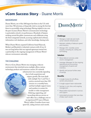 vCom Success Story - Duane Morris
BACKGROUND

Duane Morris, one of the 100 largest law firms in the U.S. with
more than 700 attorneys, is frequently cited as among the best law
firms in successfully using technology. Having tripled in size over
the past 12 years, Duane Morris’s communication technology
is particularly critical to its performance. Hundreds of lawyers
working around the globe communicate and collaborate using            Challenge
the firm’s integrated network, accessing sophisticated software,
                                                                      •	   Manage a multi-site and multi-
information-rich databases, and other knowledge-sharing tools.             carrier network infrastructure
                                                                      •	   Maintain visibility of telecom spend
When Duane Morris acquired California-based Hancock,                       and inventory
Rothert and Bunshoft, it inherited contracts with vCom. It            •	   Manage 150+ monthly carrier
was not long before that one regional agreement turned into                invoices, including GL coding and
a partnership in the ongoing management of Duane Morris’                   A/P Posting
telecom environment nationally.
                                                                      Solution
                                                                      •	   Move telecom services under
                                                                           vCom’s management
THE CHALLENGE
                                                                      •	   Leverage vManager for the ongoing
Prior to vCom, Duane Morris was managing a telecom                         operational and accounting
                                                                           management of spend and
environment that stretched across multiple offices, various                inventory
technology products and numerous carriers. It’s network
                                                                      •	   Identify and pursue further areas
                        infrastructure was constantly expanding            of savings
                             due to both acquisitions and
                               organic growth. The team dealt         Benefits
                                 with multiple Tier 1 and Tier 2      •	   A single invoice for all offices,
                                  carriers, received more than 150         carriers and products
                                   invoices on a monthly basis,       •	   A single support team nationwide
                                   and had multiple support teams     •	   Savings in cost, time, and ongoing
                                   and numbers to contact for              management
                                  trouble or order management.        •	   Measurable improvement in service
                                 Ordering, supporting, and                 and support
                                reconciling telecom services at       •	   Automated processes that save days
                              each office was a challenge, even to         of labor each month

                             an experienced IT team of Duane
                          Morris’ caliber. Countless hours were
                        spent GL coding invoices each month.
 