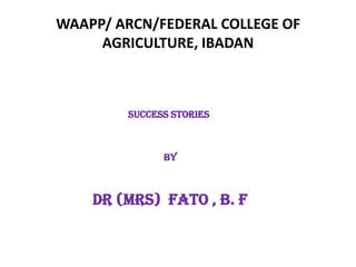 WAAPP/ ARCN/FEDERAL COLLEGE OF
AGRICULTURE, IBADAN
SUCCESS STORIES
BY
Dr (MRS) FATO , B. F
 