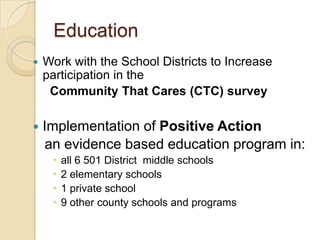 Education
   Work with the School Districts to Increase
    participation in the
     Community That Cares (CTC) survey

   Implementation of Positive Action
    an evidence based education program in:
        all 6 501 District middle schools
        2 elementary schools
        1 private school
        9 other county schools and programs
 