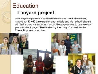 Education
  Lanyard project
With the participation of Coalition members and Law Enforcement,
handed out 13,000 Lanyards for each middle and high school student
with their school name/colors/mascot, the purpose was to promote our
youth facebook page “Remembering Last Night” as well as the
Crime Stoppers report line.
 