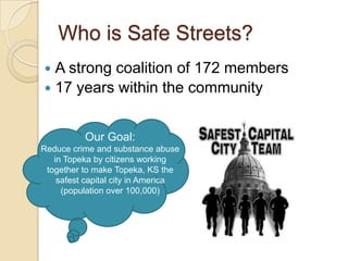 Who is Safe Streets?
 A strong coalition of 172 members
 17 years within the community


          Our Goal:
Reduce crime and substance abuse
   in Topeka by citizens working
 together to make Topeka, KS the
    safest capital city in America
     (population over 100,000)
 