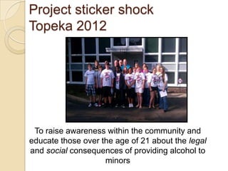 Project sticker shock
Topeka 2012




 To raise awareness within the community and
educate those over the age of 21 about the legal
and social consequences of providing alcohol to
                    minors
 