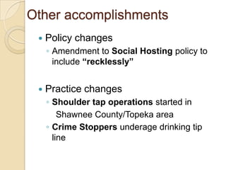 Other accomplishments
    Policy changes
     ◦ Amendment to Social Hosting policy to
       include “recklessly”


    Practice changes
     ◦ Shoulder tap operations started in
         Shawnee County/Topeka area
     ◦ Crime Stoppers underage drinking tip
       line
 