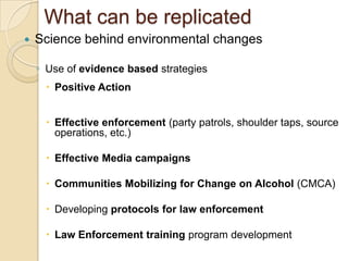 What can be replicated
   Science behind environmental changes

    ◦ Use of evidence based strategies
      Positive Action
      Effective enforcement (party patrols, shoulder taps, source
       operations, etc.)

      Effective Media campaigns

      Communities Mobilizing for Change on Alcohol (CMCA)

      Developing protocols for law enforcement

      Law Enforcement training program development
 